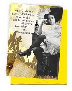 GREETING CARD | BRIGHT YELLOW ENVELOPE. | BACKGROUND: MAILBAG TAG/SUNLIGHT WITH BROWN SHADOWS OF TREES, GRASS, AND BUSHES | WOMAN WITH LARGE, FEATHERED HAT/OLD-FASHIONED, WHITE, RUFFLED DRESS/BLACK LEGGINGS/BLACK HIGH-HEELED, BUTTON-TOP BOOTS | SITTING ON BAR STOOL/WHISKEY ON BAR/HOLDING GLASS | WORDS: OUTSIDE, "WHILE I ADMIRE THE GLASS IS HALF FULL TYPE...I'M COMFORTABLE WITH THE FACT THAT MY GLASS WILL ALWAYS HAVE A SLOW AND STEADY LEAK." BLANK INSIDE.